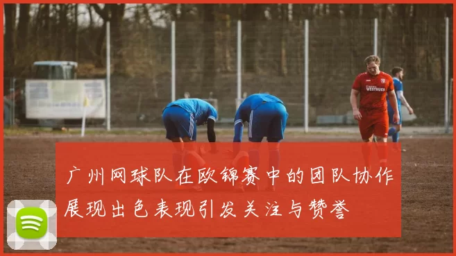 广州网球队在欧锦赛中的团队协作展现出色表现引发关注与赞誉