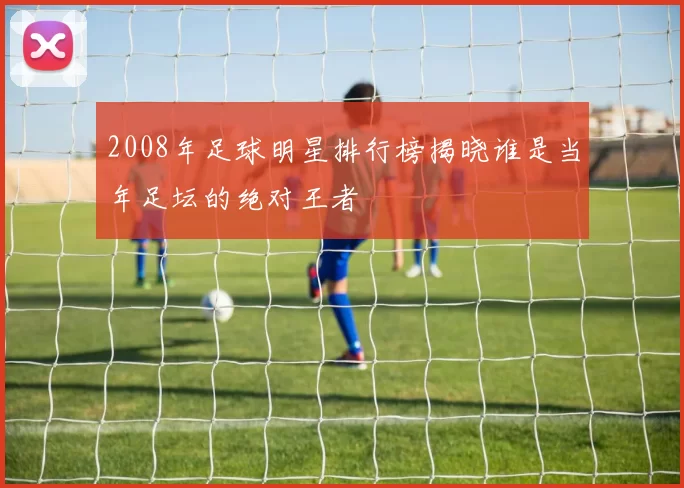 2008年足球明星排行榜揭晓谁是当年足坛的绝对王者