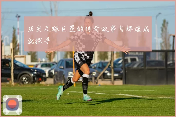 历史足球巨星的传奇故事与辉煌成就探寻