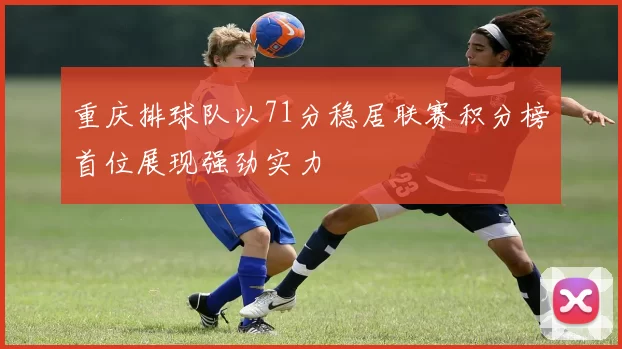 重庆排球队以71分稳居联赛积分榜首位展现强劲实力